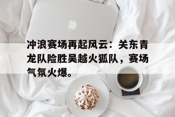 九游体育包含冲浪赛场再起风云：关东青龙队险胜吴越火狐队，赛场气氛火爆。的词条
